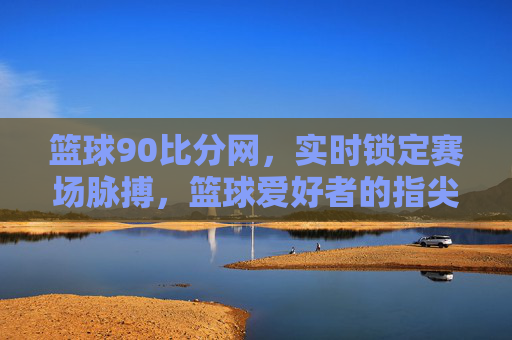 篮球90比分网,实时锁定赛场脉搏,篮球爱好者的指尖赛事指南,篮球90比分网,实时赛场脉搏,球迷指尖赛事指南