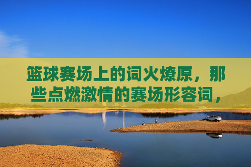 篮球赛场上的词火燎原,那些点燃激情的赛场形容词,篮球赛场形容词,星火燎原点燃激情