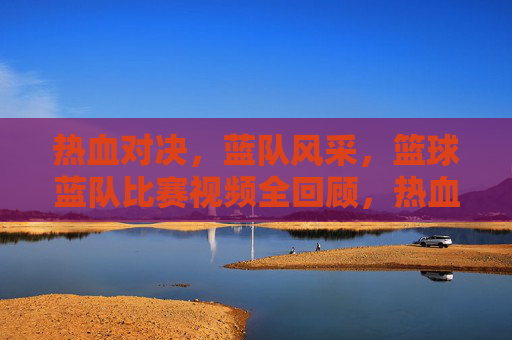 热血对决,蓝队风采,篮球蓝队比赛视频全回顾,热血对决展蓝队风采,篮球比赛视频全回顾