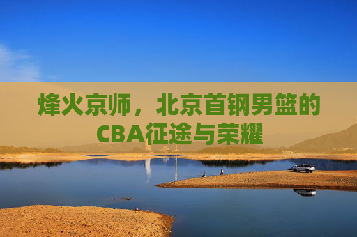 烽火京师,北京首钢男篮的CBA征途与荣耀