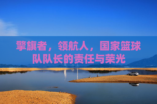 擎旗者,领航人,国家篮球队队长的责任与荣光