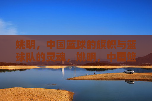 姚明,中国篮球的旗帜与篮球队的灵魂,姚明,中国篮球的旗帜与灵魂