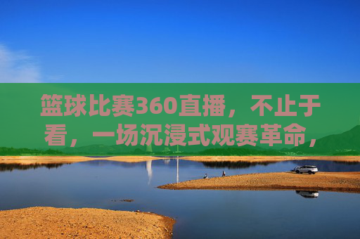 篮球比赛360直播,不止于看,一场沉浸式观赛革命,篮球360直播,沉浸式观赛革命