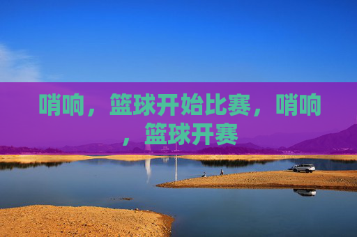 哨响，篮球开始比赛，哨响，篮球开赛