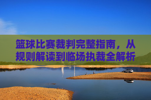 篮球比赛裁判完整指南,从规则解读到临场执裁全解析,篮球裁判完整指南,规则解读到临场执裁全解析