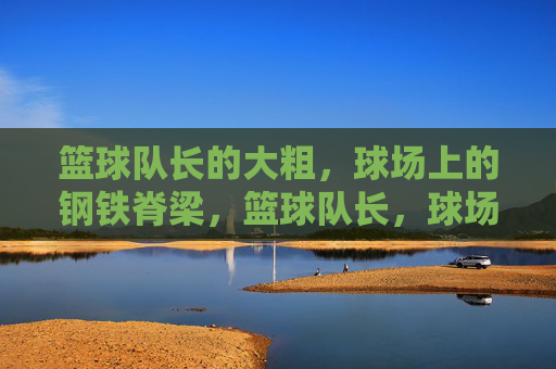 篮球队长的大粗,球场上的钢铁脊梁,篮球队长,球场钢铁脊梁