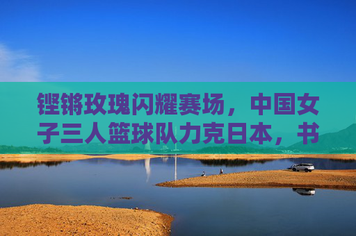 铿锵玫瑰闪耀赛场,中国女子三人篮球队力克日本,书写亚洲新篇
