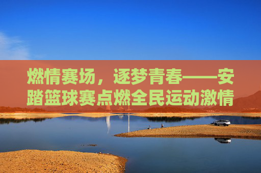 燃情赛场,逐梦青春——安踏篮球赛点燃全民运动激情,燃情赛场逐梦青春,安踏篮球赛点燃全民运动激情