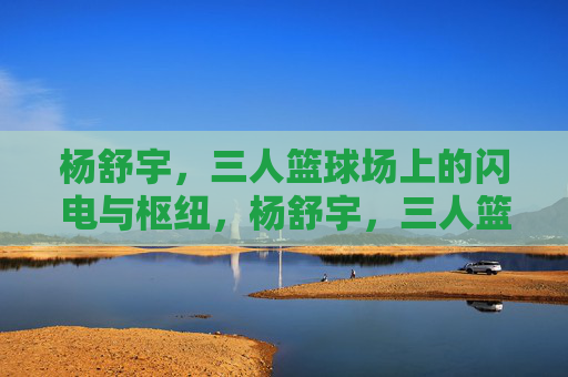 杨舒宇,三人篮球场上的闪电与枢纽,杨舒宇,三人篮球场的闪电与枢纽