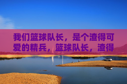 我们篮球队长,是个渣得可爱的精兵,篮球队长,渣得可爱的精兵