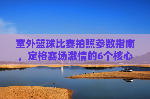 室外篮球比赛拍照参数指南,定格赛场激情的6个核心设置,室外篮球比赛拍照参数指南,6个核心设置定格赛场激情