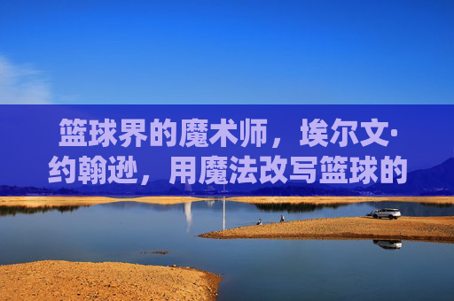 篮球界的魔术师,埃尔文·约翰逊,用魔法改写篮球的人,篮球界的魔术师埃尔文·约翰逊,用魔法改写篮球