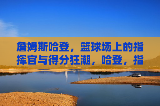 詹姆斯哈登,篮球场上的指挥官与得分狂潮,哈登,指挥官与得分狂潮