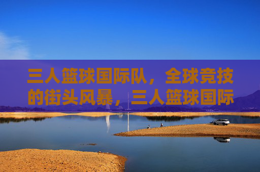 三人篮球国际队,全球竞技的街头风暴,三人篮球国际队,全球街头竞技风暴