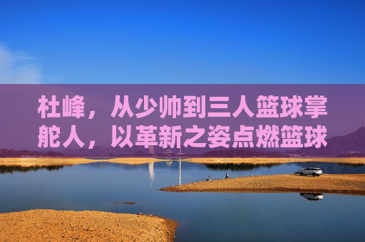 杜峰,从少帅到三人篮球掌舵人,以革新之姿点燃篮球新火,杜峰,从少帅到三人篮球掌舵人,革新点燃新火