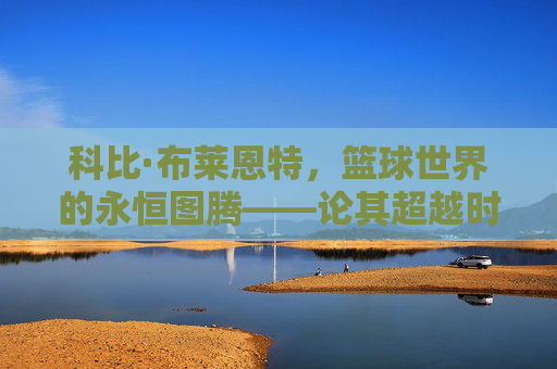 科比·布莱恩特,篮球世界的永恒图腾——论其超越时代的多维影响力,科比·布莱恩特,永恒图腾与超越时代的多维影响力