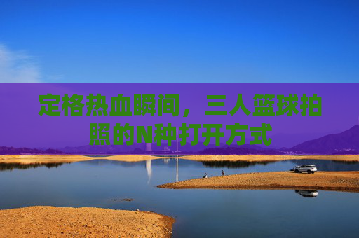 定格热血瞬间,三人篮球拍照的N种打开方式