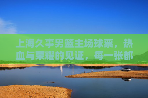 上海久事男篮主场球票，热血与荣耀的见证，每一张都是与胜利的约定，上海久事主场球票，热血荣耀的见证，胜利之约