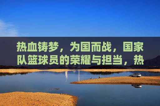 热血铸梦，为国而战，国家队篮球员的荣耀与担当，热血铸梦为国战，国家队篮球员的荣耀与担当