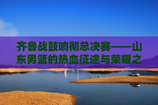齐鲁战鼓响彻总决赛——山东男篮的热血征途与荣耀之战，齐鲁战鼓响彻总决赛，山东男篮热血征途与荣耀之战