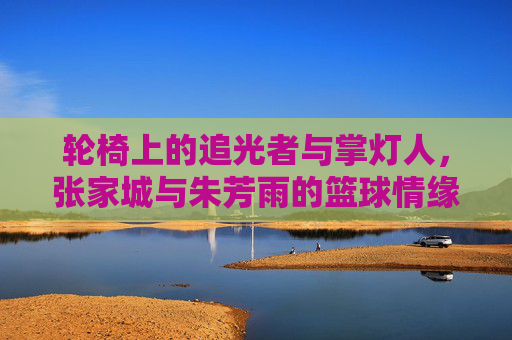 轮椅上的追光者与掌灯人，张家城与朱芳雨的篮球情缘，轮椅上的追光者与掌灯人，张家城与朱芳雨的篮球情缘