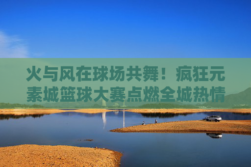 火与风在球场共舞!疯狂元素城篮球大赛点燃全城热情,火风共舞!元素城篮球大赛燃爆全城