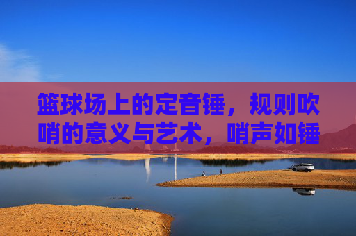 篮球场上的定音锤，规则吹哨的意义与艺术，哨声如锤，篮球规则的意义与艺术