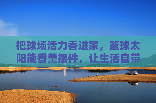把球场活力香进家,篮球太阳能香薰摆件,让生活自带运动风,篮球太阳能香薰摆件,把球场活力香进家,生活自带运动风