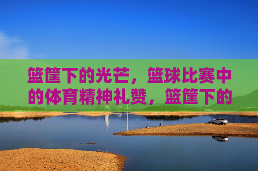 篮筐下的光芒,篮球比赛中的体育精神礼赞,篮筐下的光芒,体育精神礼赞