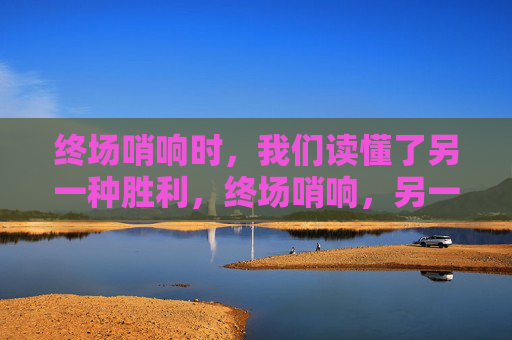 终场哨响时,我们读懂了另一种胜利,终场哨响,另一种胜利