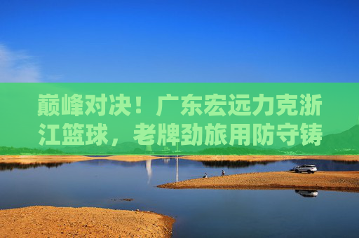 巅峰对决!广东宏远力克浙江篮球,老牌劲旅用防守铸就胜利,巅峰对决!广东宏远防守制胜力克浙江