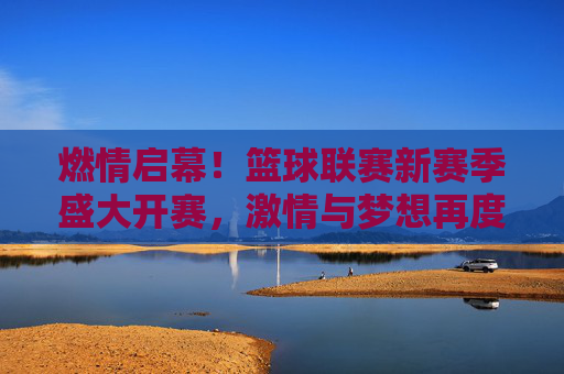 燃情启幕！篮球联赛新赛季盛大开赛，激情与梦想再度点燃，燃情开赛！篮球联赛新赛季，激情梦想再燃