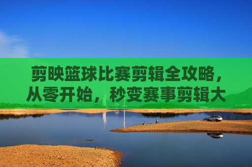 剪映篮球比赛剪辑全攻略,从零开始,秒变赛事剪辑大师!剪映篮球比赛剪辑全攻略,从零开始秒变赛事剪辑大师