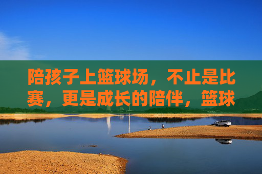 陪孩子上篮球场，不止是比赛，更是成长的陪伴，篮球场，不止是比赛，更是成长的陪伴