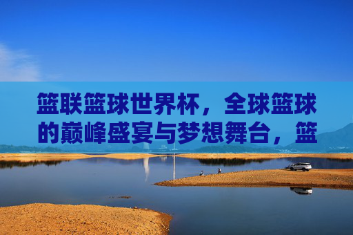 篮联篮球世界杯,全球篮球的巅峰盛宴与梦想舞台,篮联篮球世界杯,全球篮球巅峰盛宴与梦想舞台