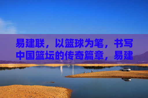 易建联，以篮球为笔，书写中国篮坛的传奇篇章，易建联，以篮球为笔，书中国篮坛传奇