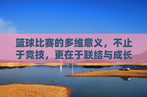 篮球比赛的多维意义，不止于竞技，更在于联结与成长，篮球比赛，不止竞技，更在联结与成长