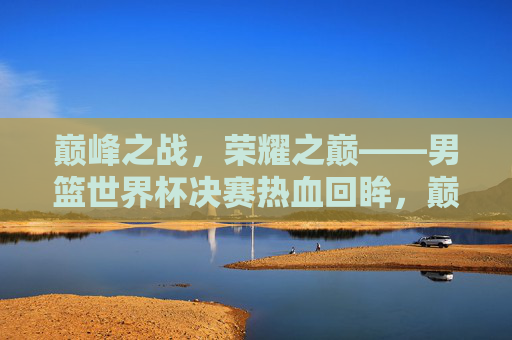 巅峰之战,荣耀之巅——男篮世界杯决赛热血回眸,巅峰荣耀,男篮世界杯决赛热血回眸