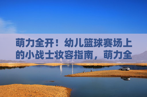 萌力全开!幼儿篮球赛场上的小战士妆容指南,萌力全开!幼儿篮球赛小战士妆容指南