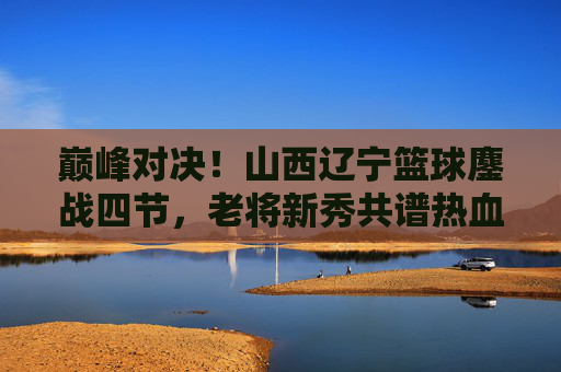 巅峰对决!山西辽宁篮球鏖战四节,老将新秀共谱热血篇章,巅峰对决!山西辽宁鏖战四节,老将新秀共谱热血