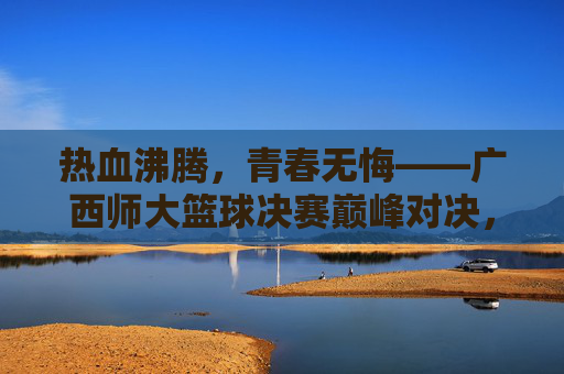 热血沸腾，青春无悔——广西师大篮球决赛巅峰对决，广西师大篮球决赛巅峰对决，热血青春无悔