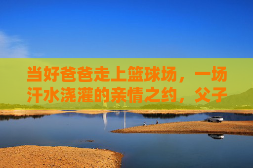 当好爸爸走上篮球场，一场汗水浇灌的亲情之约，父子篮球场，汗水浇灌的亲情之约