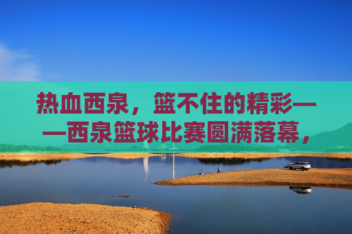 热血西泉,篮不住的精彩——西泉篮球比赛圆满落幕,热血西泉,篮不住的精彩——西泉篮球比赛圆满落幕