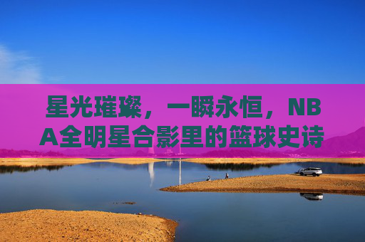 星光璀璨,一瞬永恒,NBA全明星合影里的篮球史诗