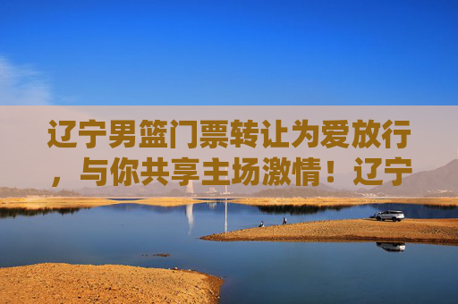 辽宁男篮门票转让为爱放行，与你共享主场激情！辽宁男篮门票为爱放行，共享主场激情！