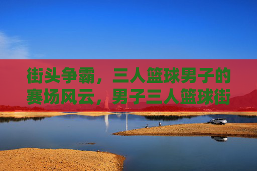 街头争霸，三人篮球男子的赛场风云，男子三人篮球街头争霸风云
