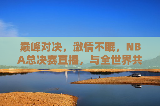 巅峰对决,激情不眠,NBA总决赛直播,与全世界共赴篮球盛宴
