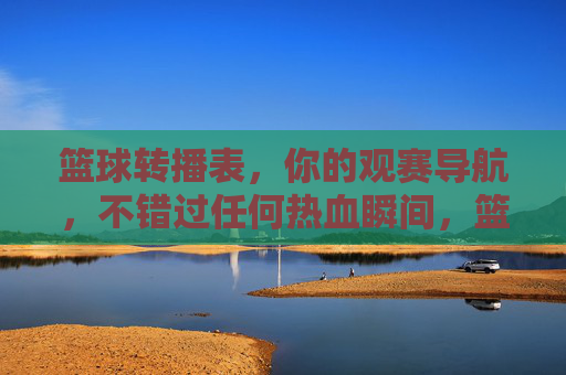 篮球转播表，你的观赛导航，不错过任何热血瞬间，篮球转播表，观赛导航，不错过任何热血瞬间