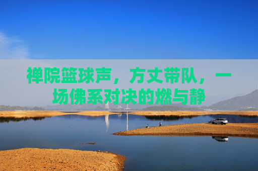 禅院篮球声,方丈带队,一场佛系对决的燃与静