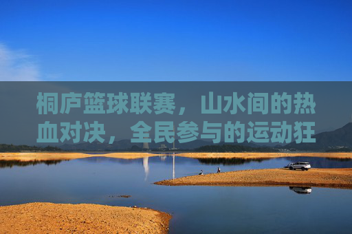 桐庐篮球联赛,山水间的热血对决,全民参与的运动狂欢,桐庐篮球联赛,山水间的全民热血对决